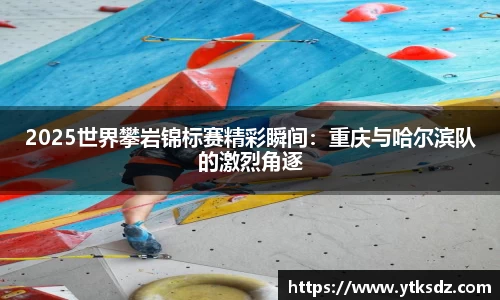 2025世界攀岩锦标赛精彩瞬间：重庆与哈尔滨队的激烈角逐